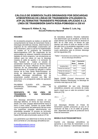 XIX Jornadas en Ingeniería Eléctrica y Electrónica
182 JIEE, Vol. 19, 2005
CÁLCULO DE SOBREVOLTAJES ORIGINADOS POR DESCARGAS
ATMOSFÉRICAS EN LÍNEAS DE TRANSMISIÓN UTILIZANDO EL
ATP (ALTERNATIVE TRANSIENTS PROGRAM) APLICADO A LA
LÍNEA DE TRANSMISIÓN SANTA ROSA-POMASQUI A 230 kV
Vásquez O. Kléber S., Ing. Ruales C. Luis, Ing.
Escuela Politécnica Nacional
RESUMEN
En el presente proyecto se realiza un estudio del
comportamiento de líneas de transmisión frente a
descargas atmosféricas directas, determinando la
magnitud de los sobrevoltajes ocasionados por
dicho fenómeno, para lo cual se ha implementado
un modelo en el programa de transitorios
electromagnéticos ATP, las magnitudes de los
sobrevoltajes se obtienen mediante simulaciones
digitales en dicho programa. Las simulaciones se
realizan para los casos en que la descarga
impacta al cable de guarda o al conductor de
fase. También se realiza un estudio de
sensitividad mediante el cual se determinan los
parámetros de mayor influencia en los valores
máximos de los sobrevoltajes producidos por
dicho fenómeno. El modelo es aplicado a ciertos
tramos de la línea Santa Rosa-Pomasqui, en
donde se determinan las características de
aquellas descargas atmosféricas que de
presentarse pueden provocar una falla del
aislamiento y la consiguiente salida de operación
de la línea.
PALABRAS CLAVES: ATP, Descargas
Atmosféricas, Sobrevoltaje, Líneas de
Transmisión
RESPUESTA DE UNA LÍNEA DE
TRANSMISIÓN A UNA DESCARGA
ATMOSFÉRICA.
Una descarga atmosférica consiste en una
descarga eléctrica, en forma de rayo luminoso,
desde una nube cargada eléctricamente hacia la
tierra o entre nubes. También se puede definir
como el rompimiento del aislamiento del aire entre
dos superficies cargadas eléctricamente con
polaridades opuestas. El proceso es terminado
por una descarga que puede llevar corrientes de
hasta 200 kA, pero el promedio oscila en 27 kA.
Los parámetros que determinan la forma de onda
de la corriente en una descarga atmosférica son
lruales@transelectric.com.ec
kvasquez@transelectric.com.ec
de naturaleza aleatoria. Estudios realizados
han determinado que la amplitud, el frente de
onda (tiempo que tarda la onda en alcanzar el
90% de su valor pico), el tiempo de cola
(tiempo que tarda la onda en decaer al 50%
del valor pico) y la pendiente responden a una
función de distribución logarítmica normal
cuyos parámetros para la primera descarga
son los siguientes [10]:
Tabla 1: Parámetros de la distribución logarítmica
de una descarga atmosférica
Valor
Medio
Desviación
Estándar
Amplitud [kA.] 27.7 0.461
Frente de onda [µs.] 5.63 0.576
Tiempo de cola [µs.] 77.5 0.577
Pendiente máxima
[kA/µs.]
24.3 0.599
Según CIGRE (Conseil Internacional des
Grands Reseaux Electriques), la descarga de
corriente más baja es de 3 kA.
La probabilidad de que una descarga
atmosférica presente una corriente de cresta
igual o mayor que un valor de corriente I está
dada por [13]:
6.2
31
1
1
)(
⎟
⎠
⎞
⎜
⎝
⎛
+
=
I
IP
(1)
Las descargas directas en líneas de
transmisión pueden producirse ya sea en el
conductor de fase o en el cable de guarda,
esto dependerá del grado de protección de la
línea de transmisión.
MODELO ELECTROGEOMÉTRICO
Cuando una descarga atmosférica se
aproxima a una línea de transmisión o a la
tierra a una distancia r denominada distancia
 