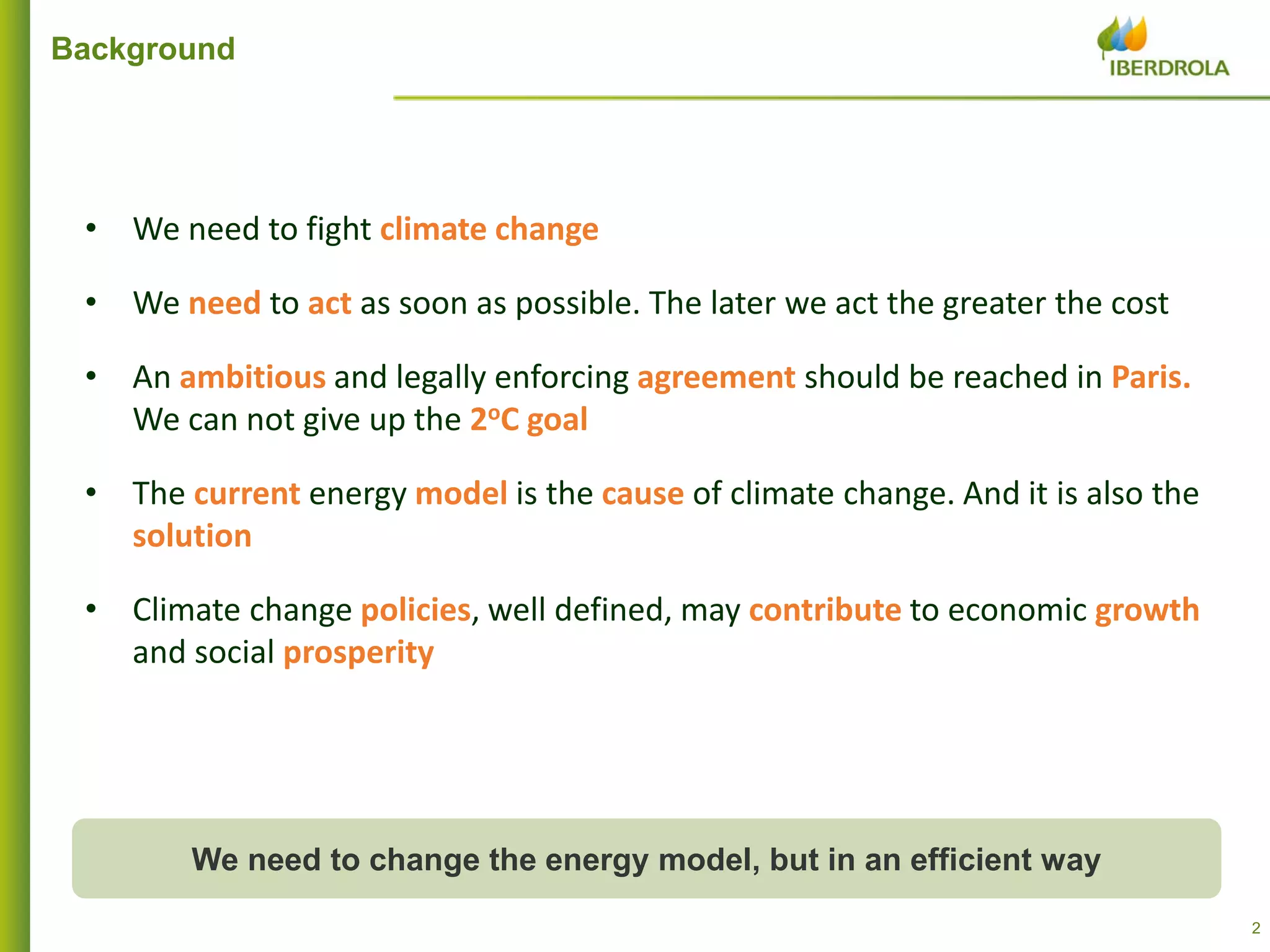 22
Background
• We need to fight climate change
• We need to act as soon as possible. The later we act the greater the cost
• An ambitious and legally enforcing agreement should be reached in Paris.
We can not give up the 2oC goal
• The current energy model is the cause of climate change. And it is also the
solution
• Climate change policies, well defined, may contribute to economic growth
and social prosperity
We need to change the energy model, but in an efficient way