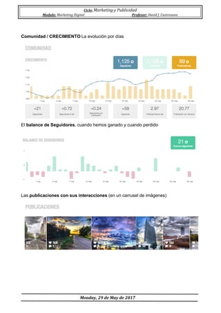 Ciclo:	Marketing	y	Publicidad	
Modulo:	Marketing	Digital	 Profesor:	David	J.	Castresana	
	
	Monday,	29	de	May	de	2017	
	
Comunidad / CRECIMIENTO	La evolución por días
El balance de Seguidores, cuando hemos ganado y cuando perdido
Las publicaciones con sus interacciones (en un carrusel de imágenes)
 