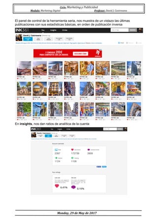Ciclo:	Marketing	y	Publicidad	
Modulo:	Marketing	Digital	 Profesor:	David	J.	Castresana	
	
	Monday,	29	de	May	de	2017	
	
El panel de control de la herramienta seria, nos muestra de un vistazo las últimas
publicaciones con sus estadísticas básicas, en orden de publicación inversa
En insights, nos dan ratios de analítica de la cuenta
 
