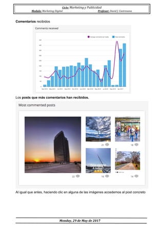 Ciclo:	Marketing	y	Publicidad	
Modulo:	Marketing	Digital	 Profesor:	David	J.	Castresana	
	
	Monday,	29	de	May	de	2017	
	
Comentarios recibidos
Los posts que más comentarios han recibidos.
Al igual que antes, haciendo clic en alguna de las imágenes accedemos al post concreto
 