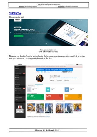 Ciclo:	Marketing	y	Publicidad	
Modulo:	Marketing	Digital	 Profesor:	David	J.	Castresana	
	
	Monday,	29	de	May	de	2017	
	
WEBSTA	
Herramienta web
Nos damos de alta (puede tardar hasta 1 día en proporcionarnos información), la entrar
nos encontramos con un panel de control del tipo
 
