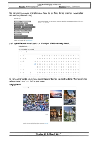 Ciclo:	Marketing	y	Publicidad	
Modulo:	Marketing	Digital	 Profesor:	David	J.	Castresana	
	
	Monday,	29	de	May	de	2017	
	
Me parece interesante el análisis que hace de los Tags de las imagnes (analiza las
ultimas 20 publicaciones)
y en optimización nos muestra un mapa por días semana y horas,
Si vamos marcando en el menú lateral (izquierda) nos va mostrando la información mas
relevante de cada uno de los apartados.
Engagement
 