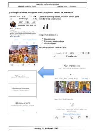 Ciclo:	Marketing	y	Publicidad	
Modulo:	Marketing	Digital	 Profesor:	David	J.	Castresana	
	
	Monday,	29	de	May	de	2017	
	
y en la aplicación de Instagram en el Smartphone, cambia de apariencia
Observar como aparecen, distintos iconos para
acceder a las estadísticas
nos permite acceder a
ü Impresiones,
ü Personas alcanzadas y
ü visitas al perfil
Simplemente deslizando el dedo
 