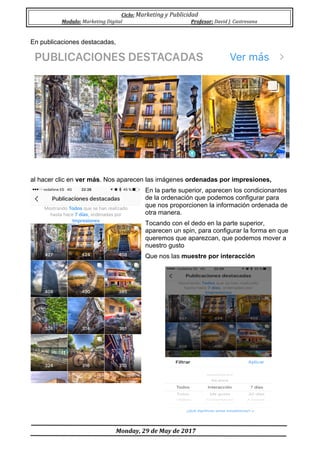 Ciclo:	Marketing	y	Publicidad	
Modulo:	Marketing	Digital	 Profesor:	David	J.	Castresana	
	
	Monday,	29	de	May	de	2017	
	
En publicaciones destacadas,
al hacer clic en ver más. Nos aparecen las imágenes ordenadas por impresiones,
En la parte superior, aparecen los condicionantes
de la ordenación que podemos configurar para
que nos proporcionen la información ordenada de
otra manera.
Tocando con el dedo en la parte superior,
aparecen un spin, para configurar la forma en que
queremos que aparezcan, que podemos mover a
nuestro gusto
Que nos las muestre por interacción
 