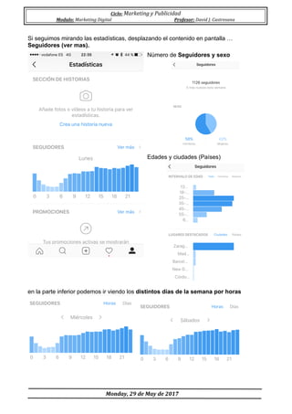 Ciclo:	Marketing	y	Publicidad	
Modulo:	Marketing	Digital	 Profesor:	David	J.	Castresana	
	
	Monday,	29	de	May	de	2017	
	
Si seguimos mirando las estadísticas, desplazando el contenido en pantalla …
Seguidores (ver mas).
Número de Seguidores y sexo
Edades y ciudades (Países)
en la parte inferior podemos ir viendo los distintos días de la semana por horas
	
 