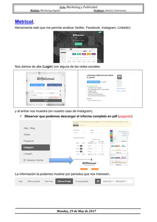 Ciclo:	Marketing	y	Publicidad	
Modulo:	Marketing	Digital	 Profesor:	David	J.	Castresana	
	
	Monday,	29	de	May	de	2017	
	
Metricol,
Herramienta web que me permite analizar (twitter, Facebook, Instagram, Linkedin)
Nos damos de alta (Login) con alguna de las redes sociales
y al entrar nos muestra (en nuestro caso de Instagram)
ü Observar que podemos descargar el informe completo en pdf (pagando)
La información la podemos mostrar por periodos que nos interesen,
 
