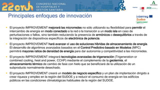 Principales enfoques de innovación
 El proyecto IMPROVEMENT mejorará las microrredes no sólo utilizando su flexibilidad para permitir el
intercambio de energía en modo conectado a la red o la transición a un modo isla en caso de
perturbaciones o fallos, sino también reduciendo la presencia de armónicos o desequilibrios a través de
la integración de dispositivos específicos de electrónica de potencia.
 El proyecto IMPROVEMENT hará avanzar el uso de soluciones híbridas de almacenamiento de energía.
El desarrollo de algoritmos avanzados basados en el Control Predictivo basado en Modelos (MPC)
permitirá mayores ratios de densidad de energía para dar autonomía y competitividad a las microrredes.
 El proyecto IMPROVEMENT integrará tecnologías avanzadas de trigeneración (Trigeneration or
combined cooling, heat and power, CCHP) mediante el complemento de la geotermia, el
almacenamiento térmico de cambio de fase con hielo que se beneficiará de la utilización de un
subproducto normalmente desechado.
 El proyecto IMPROVEMENT creará un modelo de negocio específico y un plan de implantación dirigido a
crear riqueza y empleo en la región del SUDOE y a reducir el consumo de energía en los edificios
públicos en las condiciones climatológicas habituales de la región del SUDOE.
 