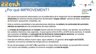 ¿Por qué IMPROVEMENT?
 Son pocos los proyectos relacionados con la problemática de la integración de los recursos energéticos
distribuidos en entornos donde predominan las llamadas "cargas críticas“: centros de datos, estaciones
de ferrocarril, aeropuertos, hospitales, etc.
 Ante su extrema sensibilidad a las perturbaciones eléctricas, la calidad y la continuidad del suministro
eléctrico es esencial para las prestaciones de estos edificios.
 La energía de emergencia en un hospital soporta sólo las funciones críticas -por ejemplo, los quirófanos,
los cuidados intensivos y las urgencias-, lo que supone entre el 20% y el 50% de los servicios. A medida
que aumentan el número y la gravedad de los fenómenos meteorológicos extremos, se necesita
disponibilidad de energía para el 100% de los servicios del hospital.
 Este tipo de edificios utilizan mucho vapor, agua caliente y, en general, en la región del SUDOE,
requieren una enorme cantidad de energía para su climatización.
 El uso de tecnologías como IoT y ML supondría un mayor ahorro de energía, ya que permitirá conocer
(con mucho mas detalle) y predecir el consumo energético a nivel de equipo.
 