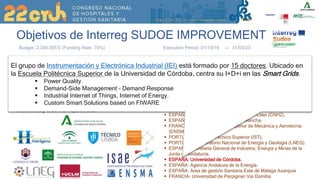 Objetivos de Interreg SUDOE IMPROVEMENT
El proyecto IMPROVEMENT https://www.improvement-sudoe.es/ tiene como objetivo convertir
los edificios públicos en los que predominan las cargas críticas en edificios de energía casi cero
(nZeB) mediante la integración de microrredes combinadas de frío, calor y electricidad. Esto
garantizará la calidad de la energía y la fiabilidad del suministro eléctrico, y aumentará la
autonomía y la eficiencia energética para las condiciones climáticas SUDOE
Budget: 2.345.555 € (Funding Rate: 75%) Execution Period: 01/10/19  31/03/23
IMPROVEMENT, “Integration of combined cooling, heating and power microgrids in zero-energy public buildings under high power quality
and continuity of service requirements”
 ESPAÑA: Centro Nacional del Hidrógeno. Líder (CNH2).
 ESPAÑA: Universidad de Castilla la Mancha.
 FRANCIA: Escuela Nacional Superior de Mecánica y Aerotecnia
(ENSMA).
 PORTUGAL: Instituto Técnico Superior (IST).
 PORTUGAL: Laboratorio Nacional de Energía y Geología (LNEG).
 ESPAÑA: Secretaría General de Industria, Energía y Minas de la
Junta de Andalucía.
 ESPAÑA: Universidad de Córdoba.
 ESPAÑA: Agencia Andaluza de la Energía.
 ESPAÑA: Área de gestión Sanitaria Este de Málaga Axarquia
 FRANCIA: Universidad de Perpignan Via Domitia.
El grupo de Instrumentación y Electrónica Industrial (IEI) está formado por 15 doctores. Ubicado en
la Escuela Politécnica Superior de la Universidad de Córdoba, centra su I+D+i en las Smart Grids.
 Power Quality
 Demand-Side Management - Demand Response
 Industrial Internet of Things, Internet of Energy.
 Custom Smart Solutions based on FIWARE
 