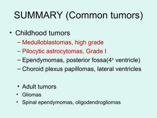 SUMMARY (Common tumors)
• Childhood tumors
– Medulloblastomas, high grade
– Pilocytic astrocytomas, Grade I
– Ependymomas, posterior fossa(4th
ventricle)
– Choroid plexus papillomas, lateral ventricles
• Adult tumors
• Gliomas
• Spinal ependymomas, oligodendrogliomas
 