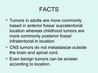 FACTS
• Tumors in adults are more commonly
based in anterior fossa/ supratentorial
location whereas childhood tumors are
more commonly posterior fossa/
infratentorial in location
• CNS tumors do not metastasize outside
the brain and spinal cord.
• Even benign tumors can be sinister
according to location.
 