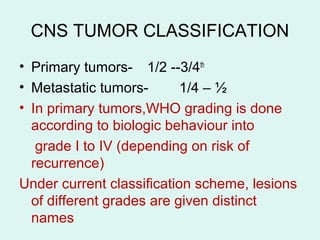 CNS TUMOR CLASSIFICATION
• Primary tumors- 1/2 --3/4th
• Metastatic tumors- 1/4 – ½
• In primary tumors,WHO grading is done
according to biologic behaviour into
grade I to IV (depending on risk of
recurrence)
Under current classification scheme, lesions
of different grades are given distinct
names
 