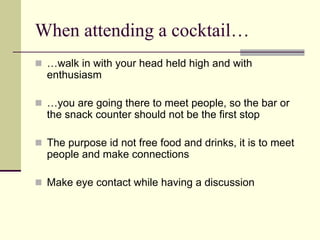 When attending a cocktail…
 …walk in with your head held high and with
 enthusiasm

 …you are going there to meet people, so the bar or
 the snack counter should not be the first stop

 The purpose id not free food and drinks, it is to meet
 people and make connections

 Make eye contact while having a discussion
 