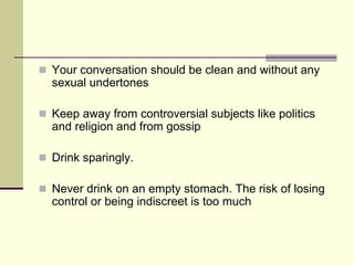 Your conversation should be clean and without any
sexual undertones

Keep away from controversial subjects like politics
and religion and from gossip

Drink sparingly.

Never drink on an empty stomach. The risk of losing
control or being indiscreet is too much
 