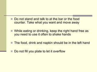 Do not stand and talk to at the bar or the food
counter. Take what you want and move away

While eating or drinking, keep the right hand free as
you need to use it often to shake hands

The food, drink and napkin should be in the left hand

Do not fill you plate to let it overflow
 