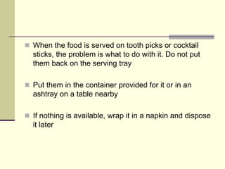When the food is served on tooth picks or cocktail
sticks, the problem is what to do with it. Do not put
them back on the serving tray

Put them in the container provided for it or in an
ashtray on a table nearby

If nothing is available, wrap it in a napkin and dispose
it later
 