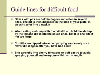 Guide lines for difficult food
 Olives with pits are held in fingers and eaten in several
 bites. The pit is then disposed in the side of your plate, in
 an ashtray or into a napkin

 When eating a shrimp with the tail still on, hold the shrimp
 by the tail and dip it into the sauce once. Eat it in one bite if
 not too large.

 Crudités are dipped into accompanying sauce only once.
 Never dip it again after you have had a bite

 Bite carefully into cherry tomatoes or puff pastry to avoid
 spraying yourself and everyone within arms length
 