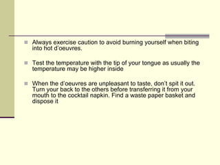 Always exercise caution to avoid burning yourself when biting
into hot d’oeuvres.

Test the temperature with the tip of your tongue as usually the
temperature may be higher inside

When the d’oeuvres are unpleasant to taste, don’t spit it out.
Turn your back to the others before transferring it from your
mouth to the cocktail napkin. Find a waste paper basket and
dispose it
 