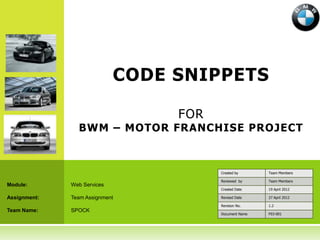 CODE SNIPPETS

                                  FOR
                BWM – MOTOR FRANCHISE PROJECT



                                        Created by      Team Members

                                        Reviewed by     Team Members
Module:       Web Services
                                        Created Date    19 April 2012

Assignment:   Team Assignment           Revised Date    27 April 2012

                                        Revision No.    1.2
Team Name:    SPOCK
                                        Document Name   F03-001
 