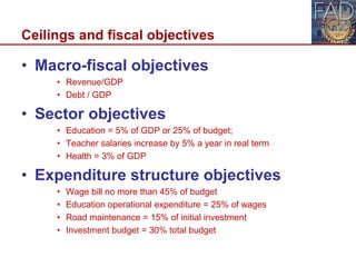 Ceilings and fiscal objectives
• Macro-fiscal objectives
• Revenue/GDP
• Debt / GDP
• Sector objectives
• Education = 5% of GDP or 25% of budget;
• Teacher salaries increase by 5% a year in real term
• Health = 3% of GDP
• Expenditure structure objectives
• Wage bill no more than 45% of budget
• Education operational expenditure = 25% of wages
• Road maintenance = 15% of initial investment
• Investment budget = 30% total budget
10
 
