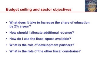 Budget ceiling and sector objectives
• What does it take to increase the share of education
by 2% a year?
• How should I allocate additional revenue?
• How do I use the fiscal space available?
• What is the role of development partners?
• What is the role of the other fiscal constrains?
12
 