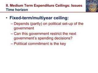 II. Medium Term Expenditure Ceilings: Issues
Time horizon
• Fixed-term/multiyear ceiling:
– Depends (partly) on political set-up of the
government
– Can this government restrict the next
government’s spending decisions?
– Political commitment is the key
16
 