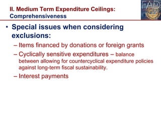 II. Medium Term Expenditure Ceilings:
Comprehensiveness
• Special issues when considering
exclusions:
– Items financed by donations or foreign grants
– Cyclically sensitive expenditures – balance
between allowing for countercyclical expenditure policies
against long-term fiscal sustainability.
– Interest payments
 