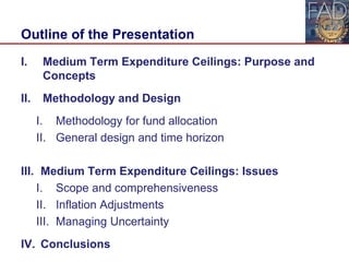 Outline of the Presentation
I. Medium Term Expenditure Ceilings: Purpose and
Concepts
II. Methodology and Design
I. Methodology for fund allocation
II. General design and time horizon
III. Medium Term Expenditure Ceilings: Issues
I. Scope and comprehensiveness
II. Inflation Adjustments
III. Managing Uncertainty
IV. Conclusions 2
 