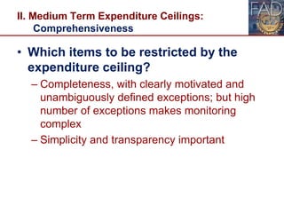 II. Medium Term Expenditure Ceilings:
Comprehensiveness
• Which items to be restricted by the
expenditure ceiling?
– Completeness, with clearly motivated and
unambiguously defined exceptions; but high
number of exceptions makes monitoring
complex
– Simplicity and transparency important
20
 