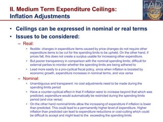 II. Medium Term Expenditure Ceilings:
Inflation Adjustments
• Ceilings can be expressed in nominal or real terms
• Issues to be considered:
– Real:
• flexible: changes in expenditure items caused by price changes do not require other
expenditure items to be cut for the spending limits to be upheld. On the other hand, if
prices fall, this does not create a surplus usable for increasing other expenditure.
• But poorer transparency in comparison with the nominal spending limits; difficult for
external parties to monitor whether the spending limits are being adhered to
• Lead more easily to a pro-cyclical fiscal policy, since when inflation is boosted by
economic growth, expenditure increases in nominal terms, and vice versa
– Nominal:
• Unambiguous and transparent: no cost adjustments need to be made during the
spending limits period
• Have a counter-cyclical effect in that if inflation were to increase beyond that which was
predicted, expenditure would automatically be restricted during the spending limits
period (and vice versa)
• On the other hand nominal limits allow the increasing of expenditure if inflation is lower
than predicted. This could lead to a permanently higher level of expenditure. Higher
inflation than predicted can lead to expenditure reductions or cost-cutting which could
be difficult to accept and might lead to the exceeding the spending limits 21
 