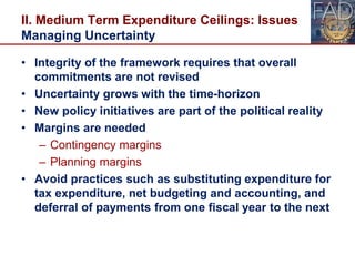 II. Medium Term Expenditure Ceilings: Issues
Managing Uncertainty
• Integrity of the framework requires that overall
commitments are not revised
• Uncertainty grows with the time-horizon
• New policy initiatives are part of the political reality
• Margins are needed
– Contingency margins
– Planning margins
• Avoid practices such as substituting expenditure for
tax expenditure, net budgeting and accounting, and
deferral of payments from one fiscal year to the next
22
 