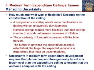 II. Medium Term Expenditure Ceilings: Issues
Managing Uncertainty
• How much and what type of flexibility? Depends on the
construction of the ceiling:
– A comprehensive ceiling needs some mechanisms for
dealing with an unfavorable developments
– Nominal ceilings require more flexibility than real ceilings
in order to absorb unforeseen increases in inflation.
– The uncertainty in forecasts increases with the time
horizon,
– The further in advance the expenditure ceiling is
established, the larger the expected variations in
expenditure that must be accommodated.
• Uncertainty in medium-term expenditure development
requires that planned expenditure generally be set at a
lower level than the expenditure ceiling to ensure that the
outcome complies with the ceiling 23
 