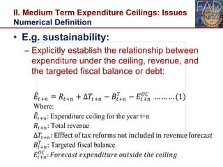 II. Medium Term Expenditure Ceilings: Issues
Numerical Definition
24
• E.g. sustainability:
– Explicitly establish the relationship between
expenditure under the ceiling, revenue, and
the targeted fiscal balance or debt:
𝐸𝑡+𝑛 = 𝑅𝑡+𝑛 + ∆𝑇𝑡+𝑛 − 𝐵𝑡+𝑛
𝑇
− 𝐸𝑡+𝑛
𝑂𝐶
… … … (1)
Where:
𝐸𝑡+𝑛: Expenditure ceiling for the year t+n
𝑅𝑡+𝑛: Total revenue
∆𝑇𝑡+𝑛: Efffect of tax reforms not included in revenue foreca𝑠𝑡
𝐵𝑡+𝑛
𝑇
: Targeted fiscal balance
𝐸𝑡+𝑛
𝑂𝐶
: 𝐹𝑜𝑟𝑒𝑐𝑎𝑠𝑡 𝑒𝑥𝑝𝑒𝑛𝑑𝑖𝑡𝑢𝑟𝑒 𝑜𝑢𝑡𝑠𝑖𝑑𝑒 𝑡ℎ𝑒 𝑐𝑒𝑖𝑙𝑖𝑛𝑔
 