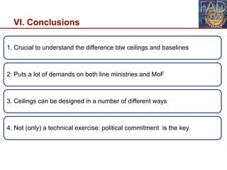 VI. Conclusions
26
1. Crucial to understand the difference btw ceilings and baselines
2. Puts a lot of demands on both line ministries and MoF
3. Ceilings can be designed in a number of different ways
4. Not (only) a technical exercise: political commitment is the key
 