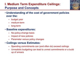I. Medium Term Expenditure Ceilings:
Purpose and Concepts
• Understanding of the cost of government policies
over the:
– budget year
– medium-term
– long-term
• Baseline expenditures:
– No-policy-change basis
– Impact of new policies
– Parameter versus policy changes
• Ceilings versus Estimates:
– Spending commitments can (and often do) exceed ceilings
– Unrealistic budgeting can lead to unmet commitments or a build
up of arrears
5
 