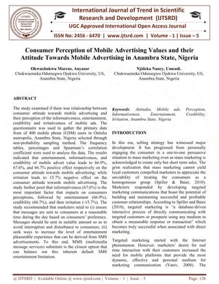 @ IJTSRD | Available Online @ www.ijtsrd.com
ISSN No: 2456
International
Research
UGC Approved International Open Access Journal
Consumer Perception of Mobile Advertising Values and
Attitude Towards Mobile Advertising in Anambra State, Nigeria
Okwuchukwu Marcus, Anyasor
Chukwuemeka Odumegwu Ojukwu University, Uli,
Anambra State, Nigeria
ABSTRACT
The study examined if there was relationship between
consumer attitude towards mobile advertising and
their perception of the informativeness, entertainment,
credibility and irritativeness of mobile ads. The
questionnaire was used to gather the primary data
from of 400 mobile phone (GSM) users in Onitsha
metropolis, Anambra State, Nigeria selected through
non-probability sampling method. The frequency
tables, percentages and Spearman’s co
coefficient were used to analyse the data. The results
indicated that entertainment, informativeness, and
credibility of mobile advert value leads to 66.9%,
67.6%, and 66.7% positive effect respectively on the
consumer attitude towards mobile advertising; while
irritation leads to 15.7% negative effect on the
consumer attitude towards mobile advertising. The
study further posit that informativeness (67.6%) is the
most important factor that impacts on consumers
perceptions, followed by entertainmen
credibility (66.7%), and then irritation (
study recommended that marketers need to (i) ensure
that messages are sent to consumers at a reasonable
time during the day based on consumers’ preference.
Messages should be sent in suitable amount so as to
avoid interruption and disturbance to consumers; (ii)
seek ways to increase the level of entertainment
pleasurable experience that can be derived from SMS
advertisements. To this end, MMS (multimedia
message services) substitute is the closest option that
can balance out this inherent default SMS
entertainment limitation.
@ IJTSRD | Available Online @ www.ijtsrd.com | Volume – 1 | Issue – 5
ISSN No: 2456 - 6470 | www.ijtsrd.com | Volume
International Journal of Trend in Scientific
Research and Development (IJTSRD)
UGC Approved International Open Access Journal
Consumer Perception of Mobile Advertising Values and
Attitude Towards Mobile Advertising in Anambra State, Nigeria
Okwuchukwu Marcus, Anyasor
Ojukwu University, Uli,
Njideka Nancy, Umeadi.
Chukwuemeka Odumegwu Ojukwu University, Uli,
Anambra State, Nigeria
The study examined if there was relationship between
consumer attitude towards mobile advertising and
their perception of the informativeness, entertainment,
ss of mobile ads. The
questionnaire was used to gather the primary data
from of 400 mobile phone (GSM) users in Onitsha
metropolis, Anambra State, Nigeria selected through
probability sampling method. The frequency
tables, percentages and Spearman’s correlation
coefficient were used to analyse the data. The results
indicated that entertainment, informativeness, and
credibility of mobile advert value leads to 66.9%,
67.6%, and 66.7% positive effect respectively on the
ertising; while
irritation leads to 15.7% negative effect on the
consumer attitude towards mobile advertising. The
study further posit that informativeness (67.6%) is the
most important factor that impacts on consumers
perceptions, followed by entertainment (66.9%),
credibility (66.7%), and then irritation (-15.7%). The
study recommended that marketers need to (i) ensure
that messages are sent to consumers at a reasonable
time during the day based on consumers’ preference.
e amount so as to
avoid interruption and disturbance to consumers; (ii)
seek ways to increase the level of entertainment
pleasurable experience that can be derived from SMS
advertisements. To this end, MMS (multimedia
osest option that
can balance out this inherent default SMS
Keywords: Attitudes, Mobile ads, Perception,
Informativeness, Entertainment, Credibility,
Irritation, Anambra State, Nigeria
INTRODUCTION
In this era, selling strategy has witnessed major
development. It has progressed from personally
engaging the consumer in a one
situation to mass marketing even as mass marketing is
acknowledged to create only but short term sales. The
grim realization that mass marketing cannot yield
loyal customers compelled marketers to appreciate the
unviability of treating the consumers as a
homogeneous group (Spiller & Baier, 2010).
Marketers responded by developing targeted
marketing communications that boast the potential
building and maintaining successful and profitable
customer relationships. According to Spiller and Baier
(2010), targeted marketing is “a database
interactive process of directly communicating with
targeted customers or prospects using any mediu
obtain a measurable response or transaction” which
becomes truly successful when associated with direct
marketing.
Targeted marketing started with the Internet
phenomenon. However, marketers’ desire for real
time interaction with their customers
need for mobile platforms that provide the most
dynamic, effective and personal medium for
marketing communication (Yaniv, 2008). The
Page: 126
6470 | www.ijtsrd.com | Volume - 1 | Issue – 5
Scientific
(IJTSRD)
UGC Approved International Open Access Journal
Consumer Perception of Mobile Advertising Values and their
Attitude Towards Mobile Advertising in Anambra State, Nigeria
Njideka Nancy, Umeadi.
Ojukwu University, Uli,
Anambra State, Nigeria
Attitudes, Mobile ads, Perception,
Informativeness, Entertainment, Credibility,
, Nigeria
tegy has witnessed major
development. It has progressed from personally
engaging the consumer in a one-to-one persuasive
situation to mass marketing even as mass marketing is
acknowledged to create only but short term sales. The
marketing cannot yield
loyal customers compelled marketers to appreciate the
unviability of treating the consumers as a
homogeneous group (Spiller & Baier, 2010).
Marketers responded by developing targeted
marketing communications that boast the potential of
building and maintaining successful and profitable
customer relationships. According to Spiller and Baier
(2010), targeted marketing is “a database-driven
interactive process of directly communicating with
targeted customers or prospects using any medium to
obtain a measurable response or transaction” which
becomes truly successful when associated with direct
Targeted marketing started with the Internet
marketers’ desire for real
time interaction with their customers increased the
need for mobile platforms that provide the most
dynamic, effective and personal medium for
marketing communication (Yaniv, 2008). The
 