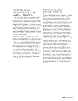 The Contact Center—                                              The Customer Expectation:
The New Epicenter of the                                         Technology Raises the Bar
                                                                 Technology advancements have raised the bar for service
Customer Relationship                                            excellence. Amazon.com is a great example of a company
                                                                 that knows how to keep customers coming back time
A smart contact center strategy can significantly improve
                                                                 and time again. It has set a new standard for the ideal
a company’s top and bottom line—it’s the epicenter of
                                                                 customer experience. When you visit Amazon.com, it’s
the customer relationship and it’s where smart marketing,
                                                                 easy to find what you want online. But your positive
selling and servicing converge every day to create satisfied
                                                                 customer experience is not limited to the Web. You receive
customers and build a positive customer and brand
                                                                 consistent, personalized service across all channels.
experience. Great customer service is no longer only about
                                                                 When people have a satisfying service experience at
providing phone-based service and support centers. Contact
                                                                 Amazon.com, it raises their expectations. They believe
centers provide service and support to customers across
                                                                 that all companies should be able to live up to this level of
multiple communication channels including phone, fax,
                                                                 service. As consumers, we find ourselves wondering why
e-mail, Web chat, Web collaboration, and Voice over IP
                                                                 this level of service isn’t available to us when an airline
(VoIP). Today’s advanced contact center agents can handle
                                                                 loses our bags. When we’re at work, we wonder why we
contact sales, marketing, and billing interactions in addition
                                                                 can’t explain to a valued customer why a much-needed
to traditional service requests.
                                                                 shipment hasn’t been delivered on time. So, every
Companies are starting to realize that with a smart              company must ask, ‘How do we compare against the
contact center strategy there is a new opportunity to build      companies that are already delivering world-class service?’
long-term, reliable relationships and satisfied customers to
                                                                 The bottom line is that today’s customers expect much
drive revenue growth. Selling a single product or service
                                                                 more of the companies they engage with. Contact center
is great in the short term, but the real revenue opportunity
                                                                 technologies and strategies directly impact a company’s
is to keep loyal customers coming back time and time
                                                                 ability to deliver on these customer expectations.
again. That’s the revenue stream that contact centers
                                                                 Innovative corporate leaders are initiating a new
can help generate. In fact, according to Dr. Jon Anton,
                                                                 conversation about customer service. They are asking
Contact Center Guru and Director of Benchmark Research
                                                                 their leadership teams, ‘Now that technology can allow
at the Center for Customer-Driven Quality at Purdue
                                                                 us to service our customers any way we want to, what
University, for many companies “80 percent of next year’s
                                                                 does our ideal customer service model look like?’ These
revenue should come from this year’s customers.” What
                                                                 corporate leaders recognize that they have an opportunity
many businesses have often lacked is a cost-effective
                                                                 to differentiate from their competitors by delivering on
way to track, build and maintain that relationship over
                                                                 a more compelling and rewarding customer experience
time so that they can continually identify new revenue
                                                                 across all channels of interaction. To do so, companies
opportunities with existing customers.
                                                                 must be able to put a contact center strategy in place that
                                                                 delivers on your company’s vision for the ideal customer
                                                                 experience, and measures the success of this strategy
                                                                 over time.




                                                                                                        Pivotal CRM | White Paper   3
 