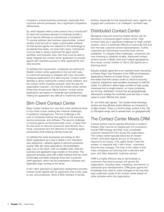 company’s unique business processes, especially their           territory, especially for less experienced users, agents can
                    customer service processes, are a significant competitive       engage with customers in an intelligent, confident way.
                    differentiator.

                    So, what happens when a new product line is introduced?         Distributed Contact Center
                    Or when the company decides to creatively bundle a
                                                                                    Managing costs and ensuring reliable service can be
                    set of service offerings to outmaneuver a competitor?
                                                                                    daunting in a thousand-agent contact center. High
                    To quickly address new business opportunities, contact
                                                                                    turnover rates are a significant challenge for large contact
                    centers must be built on easily customizable software
                                                                                    centers—and it is extremely difficult to continually find and
                    so that service agents can depend on the technology to
                                                                                    train first-rate customer service representatives. Further,
                    accelerate their tasks, not slow them down. Companies
                                                                                    customers are demanding round-the-clock service
                    must be able to easily customize the agent portal,
                                                                                    availability. To mitigate these challenges, companies are
                    workflow, and business rules. And they must be able to
                                                                                    now choosing to establish smaller, distributed contact
                    easily integrate the contact center application to provide
                                                                                    centers across multiple cities and multiple geographies.
                    agents with seamless access to other applications and
                                                                                    As a result, contact centers of 100 to 250 agents are a
                    data sources.
                                                                                    booming trend.
                    To address this requirement, companies are looking for
                                                                                    Industry analysts agree this is an important trend. According
                    flexible contact center applications that are both easy
                                                                                    to Sharon Ward, Vice President of the CRM and Enterprise
                    to customize and easy to integrate with intra- and extra-
                                                                                    Applications Practice at Hurwitz Group, “Companies
                    enterprise applications and data sources. Contact center
                                                                                    that realize that their contact center is critical to ensuring
                    flexibility is about making the contact center software, and
                                                                                    customer satisfaction want excellent employees to staff the
                    the contact center business process, work the way the
                                                                                    center. It is difficult to attract large numbers of high quality
                    organization requires—not how the contact center vendor
                                                                                    individuals from a single location, so many companies
                    thinks they should work. Many vendors’ contact center
                                                                                    are forming ‘distributed’ centers that are geographically
                    applications are based on inherently rigid architectures,
                                                                                    disbursed to enlarge the candidate pool and also in many
                    making the application very difficult to customize and adapt.
                                                                                    cases to cover differing time zones.”

                    Slim Client Contact Center                                      Dr. Jon Anton also agrees, “Our studies show that large
                                                                                    centers are less efficient and/or effective as compared to
                    Many contact centers turn over their entire workforce three     smaller centers. There is a trend to keep centers in the 150-
                    to four times a year creating two massive challenges            to 250-agent range, and to spread them out geographically.”
                    in workforce management. The first challenge is the
                    cost of constantly training new agents on the business,
                    service processes, and software. The second challenge           The Contact Center Meets CRM
                    is moving agents up the productivity curve—it takes time        Contact centers cannot operate effectively in isolation.
                    for new users to become productive and efficient. As a          Instead, they must be an integral part of a company’s
                    result, companies face the dilemma of increasing agent          overall CRM strategy and they must consolidate
                    productivity while keeping training costs low.                  customer interactions from across the organization.
                                                                                    The contact center typically becomes an answer
                    To address this need, businesses are looking at ‘Slim
                                                                                    center—and when agents are put on the spot to
                    Client’ applications as a way to deliver a rich, interactive
                                                                                    respond to an inquiry, if the agent doesn’t have the
                    user experience—allowing agents to become productive
                                                                                    answer, or responds with ‘I don’t know’, customers
                    quickly. With slim client applications, the presentation
                                                                                    become very unhappy. The truth of the matter is that
                    logic runs on the client—with no installed code, while the
                                                                                    many companies are torturing their customers with
                    business and application logic resides on the server. This
                                                                                    poor, and often disjointed, customer service.
                    approach provides users with a Web interface that has richer
                    functionality and better response times than a pure-thin        CRM is a highly effective way to demonstrate to
                    client approach, which has the presentation, business and       customers that every business unit across the
                    application logic running on the server.                        organization, including sales, marketing, and service, is
                                                                                    connected and interdependent. CRM gives agents the
                    A slim client approach to application deployment provides
                                                                                    knowledge they need to make changes to the way they
                    contact center agents with an application that is fast, easy
                                                                                    treat customers inside of the contact center based on
                    to use, and productive. Since a Web interface is familiar
                                                                                    other activities within the organization.




6   Pivotal CRM | White Paper
 