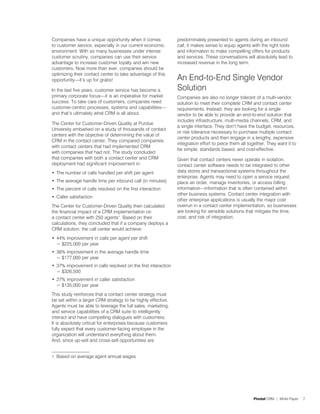 Companies have a unique opportunity when it comes               predominately presented to agents during an inbound
to customer service, especially in our current economic         call, it makes sense to equip agents with the right tools
environment. With so many businesses under intense              and information to make compelling offers for products
customer scrutiny, companies can use their service              and services. These conversations will absolutely lead to
advantage to increase customer loyalty and win new              increased revenue in the long term.
customers. Now more than ever, companies should be
optimizing their contact center to take advantage of this
opportunity—it’s up for grabs!                                  An End-to-End Single Vendor
In the last five years, customer service has become a           Solution
primary corporate focus—it is an imperative for market          Companies are also no longer tolerant of a multi-vendor
success. To take care of customers, companies need              solution to meet their complete CRM and contact center
customer-centric processes, systems and capabilities—           requirements. Instead, they are looking for a single
and that’s ultimately what CRM is all about.                    vendor to be able to provide an end-to-end solution that
                                                                includes infrastructure, multi-media channels, CRM, and
The Center for Customer-Driven Quality at Purdue
                                                                a single interface. They don’t have the budget, resources,
University embarked on a study of thousands of contact
                                                                or risk tolerance necessary to purchase multiple contact
centers with the objective of determining the value of
                                                                center products and then engage in a lengthy, expensive
CRM in the contact center. They compared companies
                                                                integration effort to piece them all together. They want it to
with contact centers that had implemented CRM
                                                                be simple, standards based, and cost-effective.
with companies that had not. The study concluded
that companies with both a contact center and CRM               Given that contact centers never operate in isolation,
deployment had significant improvement in:                      contact center software needs to be integrated to other
•	 The number of calls handled per shift per agent              data stores and transactional systems throughout the
                                                                enterprise. Agents may need to open a service request,
•	 The average handle time per inbound call (in minutes)        place an order, manage inventories, or access billing
•	 The percent of calls resolved on the first interaction       information—information that is often contained within
                                                                other business systems. Contact center integration with
•	 Caller satisfaction
                                                                other enterprise applications is usually the major cost
The Center for Customer-Driven Quality then calculated          overrun in a contact center implementation, so businesses
the financial impact of a CRM implementation on                 are looking for sensible solutions that mitigate the time,
a contact center with 250 agents1. Based on their               cost, and risk of integration.
calculations, they concluded that if a company deploys a
CRM solution, the call center would achieve:
•	 44% improvement in calls per agent per shift
   = $225,000 per year
•	 38% improvement in the average handle time
   = $177,000 per year
•	 37% improvement in calls resolved on the first interaction
   = $326,500
•	 27% improvement in caller satisfaction
   = $135,000 per year
This study reinforces that a contact center strategy must
be set within a larger CRM strategy to be highly effective.
Agents must be able to leverage the full sales, marketing,
and service capabilities of a CRM suite to intelligently
interact and have compelling dialogues with customers.
It is absolutely critical for enterprises because customers
fully expect that every customer-facing employee in the
organization will understand everything about them.
And, since up-sell and cross-sell opportunities are


1 Based on average agent annual wages




                                                                                                       Pivotal CRM | White Paper   7
 
