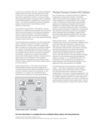 Customers are frustrated. They are no longer tolerate the
situation where they enter their information into an IVR,
                                                                         Pivotal Contact Center-CIC Edition
or they call in from a particular number and the agent                   For companies with no existing investment in telephony
asks them to repeat their customer or account number.                    infrastructure, Pivotal Contact Center—CIC Edition
Customers expect agents to recognize them immediately.                   delivers all the infrastructure, telephony tools, and multi-
Pivotal CRM provides this capability with Pivotal Contact                media capabilities in a unified platform from a single
Center – CTC Edition by delivering seamless integration                  vendor. It features the Pivotal Contact Center Desktop
between Pivotal Contact Center Desktop and the                           application completely pre-integrated with Interactive
telephony infrastructure.                                                Intelligence’s market leading, multi-media interaction
                                                                         solution—the Customer Interaction Center. This solution
Using Pivotal Contact Center – CTC Edition, customer                     gives businesses the ability to simplify their contact center
information is collected from the network, IVR, e-mail, and              and streamline maintenance activities by consolidating
other sources and pushed to the desktop simultaneous                     all the necessary tools and software, including PBXs,
with the customer interaction. This allows the agent to                  automated called distributors (ACDs), IVRs, fax servers,
shave time off each interaction that would normally be                   and computer telephony middleware on one scalable,
used to identify the caller—a non-value activity that simply             platform.
increases costs to the center.
                                                                         Pivotal Contact Center — CIC Edition also features a
This high-performance application can also provide data                  universal queue that ensures immediate, intelligent routing
driven, or dynamic routing. For example, if a particular                 of all multi-media communications, including e-mail,
agent works with a customer, and that customer calls                     Web chats, and VoIP, using the Interaction Processor.
back in to follow up on that activity, the solution matches              This processor interfaces with e-mail systems (including
the customer to the right agent. It ensures that agents                  Microsoft Exchange and Lotus Notes), web servers
can develop a relationship with the customer and provide                 (including Microsoft IIS and Apache), and database
an exceptional level of service. By using this interaction               servers (including MS SQL Server and Oracle), on a
functionality, companies can minimize call handling                      local or wide area network. It can also interface to legacy
times and streamline agents’ abilities to resolve inquiries,             switches or communicate directly with the telephone
taking costs out of the business. It also increases                      network via analog, T1, E1, and ISDN PRI trunks. The
agent efficiencies because they are not forced to enter                  processing of communications can be quickly and
erroneous data or repeat the information already entered                 easily configured using the Interaction Designer, which
in by the customer.                                                      graphically maps how interactions are handled.
Pivotal Contact Center – CTC Edition also features a                     For enterprises with limited resources, Pivotal Contact
floating telephony toolbar that provides agents with                     Center — CIC Edition is designed to deliver market-
one-click access from the desktop to telephony control                   leading contact center infrastructure and technologies
functions including, call pick-up, call hang-up, or call                 at a cost that makes sense—without the inherent
forwarding. It is a simple, but cost effective way to                    implementation risks found in enterprise applications. This
streamline call handling and increase agent efficiency.                  pre-integrated, multi-channel platform eliminates the need
                                                                         for complex integration projects and costly maintenance
                                                                         of multiple telephony systems. As a result, companies can
                                                                         quickly create and optimize their contact center—with the
                                                                         goal of improving revenue, margins and customer loyalty.




Pivotal Contact Center – CIC Edition


For more information or a complete list of our worldwide offices, please visit www.pivotal.com.
Copyright © CDC Software 2003. All rights reserved.
The CDC Software logo and Pivotal CRM logo are registered trademarks and/or trademarks of CDC Software.
 