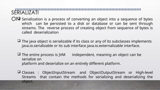 SERIALIZATI
ON
 Serialization is a process of converting an object into a sequence of bytes
which can be persisted to a disk or database or can be sent through
streams. The reverse process of creating object from sequence of bytes is
called deserialization
 The java object is serializable if its class or any of its subclasses implements
java.io.serializable or its sub interface java.io.externalizable interface.
 The entire process is JVM independent, meaning an object can be
serialize on
platform and deserialize on an entirely different platform.
 Classes : ObjectInputStream and ObjectOutputStream or High-level
Streams that contain the methods for serializing and deserializing the
object.
 
