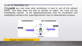 Program 15 :Serialization.java
How to Serialize an
Object?
Since you now know what serialization in Java is, and all the relevant
points, let’s delve deep into how to serialize an object. You must use the
writeObject() method of the ObjectOutputStream class for serialization and
readObject() method of the InputObjectStream class for deserialization purpose.
 