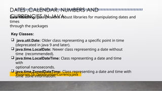 DATES ,CALENDAR, NUMBERS AND
CURRENCIES IN JAVA
Program 16: DateNumberCurrency.java
Date Handling: Java provides robust libraries for manipulating dates and
times
through the packages
Key Classes:
 java.util.Date: Older class representing a specific point in time
(deprecated in Java 9 and later).
 java.time.LocalDate: Newer class representing a date without
time (recommended).
 java.time.LocalDateTime: Class representing a date and time
with
optional nanoseconds.
 java.time.ZonedDateTime: Class representing a date and time with
time zone information.
 