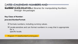 DATES ,CALENDAR, NUMBERS AND
CURRENCIES IN JAVA
Numbers: Java provides robust libraries for manipulating Numbers
through the packages
Key Class of Number:
java.text.NumberFormat:
 Formats numbers, including currency values.
 Locale-sensitive and can format numbers in a way that is appropriate
for a
specific locale.
Program 17: DateNumberCurrency.java
 