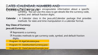 DATES ,CALENDAR, NUMBERS AND
CURRENCIES IN JAVA
Currency : The Currency class encapsulates information about a specific
currency. You can use this class to get details like the currency code,
symbol, and default fraction digits.
Calendar : A Calendar class in the java.util.Calendar package that provides
methods for date and time manipulation in a calendar format.
Key Class of Currency:
java.util.Currency:
 Represents a currency.
 Provides methods to get currency code, symbol, and default fraction
digits.
Program 19 : DateNumberCurrency.java
Program 20 : DateCalendarExample.java
Program 18 :AgeCalculator.java
 