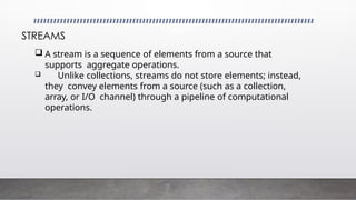  A stream is a sequence of elements from a source that
supports aggregate operations.
 Unlike collections, streams do not store elements; instead,
they convey elements from a source (such as a collection,
array, or I/O channel) through a pipeline of computational
operations.
STREAMS
 
