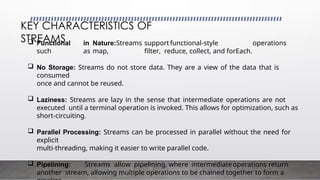  Functional in Nature:Streams supportfunctional-style operations
such as map, filter, reduce, collect, and forEach.
 No Storage: Streams do not store data. They are a view of the data that is
consumed
once and cannot be reused.
 Laziness: Streams are lazy in the sense that intermediate operations are not
executed until a terminal operation is invoked. This allows for optimization, such as
short-circuiting.
 Parallel Processing: Streams can be processed in parallel without the need for
explicit
multi-threading, making it easier to write parallel code.
 Pipelining: Streams allow pipelining, where intermediateoperations return
another stream, allowing multiple operations to be chained together to form a
KEY CHARACTERISTICS OF
STREAMS
 