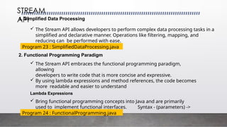 1. Simplified Data Processing
 The Stream API allows developers to perform complex data processing tasks in a
simplified and declarative manner. Operations like filtering, mapping, and
reducing can be performed with ease.
STREAM
API
Program 23 : SimplifiedDataProcessing.java
2. Functional Programming Paradigm
 The Stream API embraces the functional programming paradigm,
allowing
developers to write code that is more concise and expressive.
 By using lambda expressions and method references, the code becomes
more readable and easier to understand
Lambda Expressions
 Bring functional programming concepts into Java and are primarily
used to implement functional interfaces. Syntax - (parameters) ->
expression
Program 24 : FunctionalProgramming.java
 