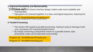 STREAM API
3. Improved Readability and Maintainability
 The Stream API's fluent interface design makes code more readable and
maintainable.
 Operations are chained together in a clear and logical sequence, reducing the
need for
nested loops and if-else statements
Program 25 : ReadabilityMaintainability.java
4. Parallel Processing
 The Stream API supports parallel processing, making it easy to leverage multi-
core processors for improved performance.
 By simply converting a sequential stream to a parallel stream, data
processing tasks can be executed concurrently.
Program 26 : ParallelStreamThreads.java
Program 27 : ParallelProcessing.java
 